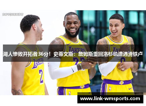 湖人惨败开拓者36分！史蒂文斯：詹姆斯重回洛杉矶遭遇滑铁卢