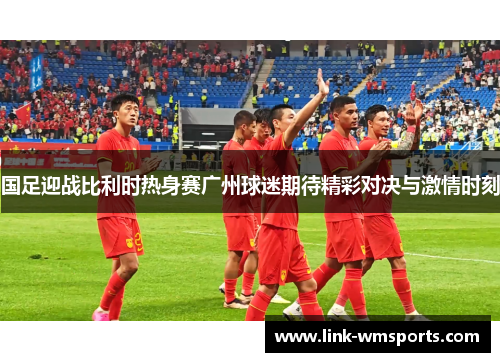 国足迎战比利时热身赛广州球迷期待精彩对决与激情时刻