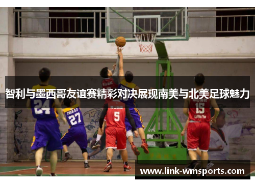 智利与墨西哥友谊赛精彩对决展现南美与北美足球魅力